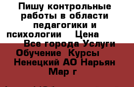 Пишу контрольные работы в области педагогики и психологии. › Цена ­ 300-650 - Все города Услуги » Обучение. Курсы   . Ненецкий АО,Нарьян-Мар г.